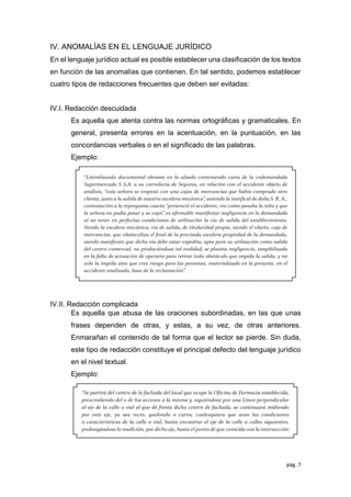 pág. 7
IV. ANOMALÍAS EN EL LENGUAJE JURÍDICO
En el lenguaje jurídico actual es posible establecer una clasiﬁcación de los textos
en función de las anomalías que contienen. En tal sentido, podemos establecer
cuatro tipos de redacciones frecuentes que deben ser evitadas:
IV.I. Redacción descuidada
Es aquella que atenta contra las normas ortográﬁcas y gramaticales. En
general, presenta errores en la acentuación, en la puntuación, en las
concordancias verbales o en el signiﬁcado de las palabras.
Ejemplo:
IV.II. Redacción complicada
Es aquella que abusa de las oraciones subordinadas, en las que unas
frases dependen de otras, y estas, a su vez, de otras anteriores.
Enmarañan el contenido de tal forma que el lector se pierde. Sin duda,
este tipo de redacción constituye el principal defecto del lenguaje jurídico
en el nivel textual.
Ejemplo:
 