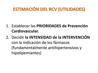 ESTIMACIÓN DEL RCV (UTILIDADES)
1. Establecer las PRIORIDADES de Prevención
Cardiovascular.
2. Decidir la INTENSIDAD de la INTERVENCIÓN
con la indicación de los fármacos
(fundamentalmente antihipertensivos y
hipolipemiantes)
 