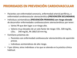 PRIORIDADES EN PREVENCIÓN CARDIOVASCULAR
• Pacientes con enfermedad coronaria, enfermedad arterial periférica, o
enfermedad cerebrovascular aterosclerótica (PREVENCIÓN SECUNDARIA)
• Individuos asintomáticos (PREVENCIÓN PRIMARIA) con riesgo elevado
de desarrollar enfermedades cardiovasculares ateroscleróticas por tener:
o Varios FR que den lugar a un riesgo alto.
o Valores muy elevados de un solo factor de riesgo: COL. 320 mg/dL,
LDLc. 240 mg/dL, PA 180/110 mm Hg.
• Familiares próximos de:
o Pacientes con enfermedad cardiovascular aterosclerótica de aparición
precoz.
o Individuos asintomáticos de alto riesgo.
• Y por último, otros individuos a los que se atiende en la práctica clínica
habitual.
 