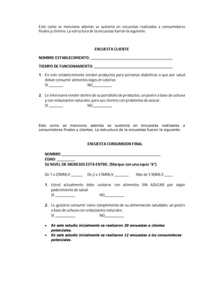 Esto como se menciono además se sustenta en encuestas realizadas a consumidores
finales y clientes. La estructura de la encuestas fueron la siguiente:



                                  ENCUESTA CLIENTE

NOMBRE ESTABLECIMIENTO:

TIEMPO DE FUNCIONAMIENTO:

1. En este establecimiento venden productos para personas diabéticas o que por salud
   deban consumir alimentos bajos en calorías:
   SI                       NO

2. Le interesaría vender dentro de su portafolio de productos, un postre a base de uchuva
   y con endulzantes naturales, para sus clientes con problemas de azúcar:
   SI                        NO




Esto como se menciono además se sustenta en encuestas realizadas a
consumidores finales y clientes. La estructura de la encuestas fueron la siguiente:



                             ENCUESTA CONSUMIDOR FINAL

   NOMBRE:
   EDAD:
   SU NIVEL DE INGRESOS ESTA ENTRE: (Marque con una equis “X”)

   De 1 a 2SMMLV             De 2 a 3 SMMLV                Mas de 3 SMMLV

   1. Usted actualmente debe cuidarse con alimentos SIN AZUCAR por algún
      padecimiento de salud:
      SI                      NO

   2. Le gustaría consumir como complemento de su alimentación saludable, un postre
      a base de uchuva con endulzantes naturales:
      SI                          NO

      En este estudio inicialmente se realizaron 20 encuestas a clientes
       potenciales.
      En este estudio inicialmente se realizaron 12 encuestas a los consumidores
       potenciales.
 