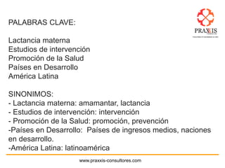 www.praxxis-consultores.com
PALABRAS CLAVE:
Lactancia materna
Estudios de intervención
Promoción de la Salud
Países en Desarrollo
América Latina
SINONIMOS:
- Lactancia materna: amamantar, lactancia
- Estudios de intervención: intervención
- Promoción de la Salud: promoción, prevención
-Países en Desarrollo: Países de ingresos medios, naciones
en desarrollo.
-América Latina: latinoamérica
 