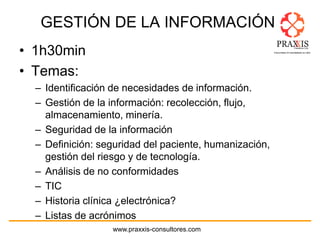 www.praxxis-consultores.com
GESTIÓN DE LA INFORMACIÓN
• 1h30min
• Temas:
– Identificación de necesidades de información.
– Gestión de la información: recolección, flujo,
almacenamiento, minería.
– Seguridad de la información
– Definición: seguridad del paciente, humanización,
gestión del riesgo y de tecnología.
– Análisis de no conformidades
– TIC
– Historia clínica ¿electrónica?
– Listas de acrónimos
 