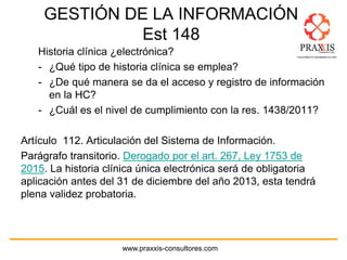 www.praxxis-consultores.com
GESTIÓN DE LA INFORMACIÓN
Est 148
Historia clínica ¿electrónica?
- ¿Qué tipo de historia clínica se emplea?
- ¿De qué manera se da el acceso y registro de información
en la HC?
- ¿Cuál es el nivel de cumplimiento con la res. 1438/2011?
Artículo 112. Articulación del Sistema de Información.
Parágrafo transitorio. Derogado por el art. 267, Ley 1753 de
2015. La historia clínica única electrónica será de obligatoria
aplicación antes del 31 de diciembre del año 2013, esta tendrá
plena validez probatoria.
 