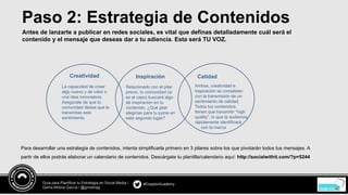 #DopplerAcademyGuía para Planificar tu Estrategia en Social Media /
Gema Molina García / @gmolinag
Paso 2: Estrategia de Contenidos
Antes de lanzarte a publicar en redes sociales, es vital que definas detalladamente cuál será el
contenido y el mensaje que deseas dar a tu adiencia. Esta será TU VOZ.
Para desarrollar una estrategia de contenidos, intenta simplificarla primero en 3 pilares sobre los que pivotarán todos tus mensajes. A
partir de ellos podrás elaborar un calendario de contenidos. Descárgate tu plantilla/calendario aquí: http://socialwithit.com/?p=5244
Creatividad Inspiración Calidad
La capacidad de crear
algo nuevo y de valor o
una idea innovadora.
Asegúrate de que tu
comunidad desea que le
transmitas este
sentimiento.
Relacionado con el pilar
previo, tu comunidad (si
es el caso) buscará algo
de inspiración en tu
contenido. ¿Qué pilar
elegirías para tu pyme en
este segundo lugar?
Ambos, creatividad e
inspiración se completan
con la transmisión de un
sentimiento de calidad.
Todos tus contenidos
tienen que transmitir “high
quality”, lo que la audiencia
rápidamente identificará
con la marca
 