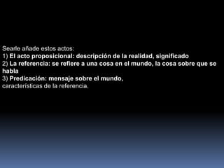 Searle añade estos actos: 
1) El acto proposicional: descripción de la realidad, significado 
2) La referencia: se refiere a una cosa en el mundo, la cosa sobre que se 
habla 
3) Predicación: mensaje sobre el mundo, 
características de la referencia. 
 