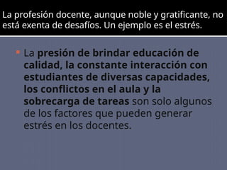 La profesión docente, aunque noble y gratificante, no
está exenta de desafíos. Un ejemplo es el estrés.
 La presión de brindar educación de
calidad, la constante interacción con
estudiantes de diversas capacidades,
los conflictos en el aula y la
sobrecarga de tareas son solo algunos
de los factores que pueden generar
estrés en los docentes.
 