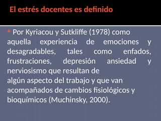 El estrés docentes es definido
 Por Kyriacou y Sutkliffe (1978) como
aquella experiencia de emociones y
desagradables, tales como enfados,
frustraciones, depresión ansiedad y
nerviosismo que resultan de
algún aspecto del trabajo y que van
acompañados de cambios fisiológicos y
bioquímicos (Muchinsky, 2000).
 