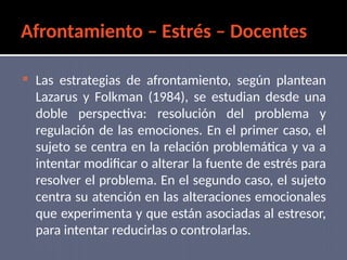 Afrontamiento – Estrés – Docentes
 Las estrategias de afrontamiento, según plantean
Lazarus y Folkman (1984), se estudian desde una
doble perspectiva: resolución del problema y
regulación de las emociones. En el primer caso, el
sujeto se centra en la relación problemática y va a
intentar modificar o alterar la fuente de estrés para
resolver el problema. En el segundo caso, el sujeto
centra su atención en las alteraciones emocionales
que experimenta y que están asociadas al estresor,
para intentar reducirlas o controlarlas.
 