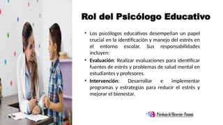 Rol del Psicólogo Educativo
• Los psicólogos educativos desempeñan un papel
crucial en la identificación y manejo del estrés en
el entorno escolar. Sus responsabilidades
incluyen:
• Evaluación: Realizar evaluaciones para identificar
fuentes de estrés y problemas de salud mental en
estudiantes y profesores.
• Intervención: Desarrollar e implementar
programas y estrategias para reducir el estrés y
mejorar el bienestar.
 