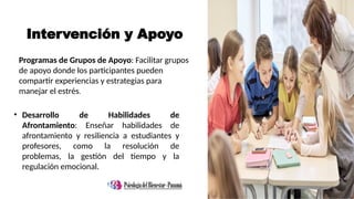 Intervención y Apoyo
• Desarrollo de Habilidades de
Afrontamiento: Enseñar habilidades de
afrontamiento y resiliencia a estudiantes y
profesores, como la resolución de
problemas, la gestión del tiempo y la
regulación emocional.
Programas de Grupos de Apoyo: Facilitar grupos
de apoyo donde los participantes pueden
compartir experiencias y estrategias para
manejar el estrés.
 