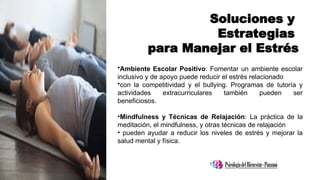 Soluciones y
Estrategias
para Manejar el Estrés
•Ambiente Escolar Positivo: Fomentar un ambiente escolar
inclusivo y de apoyo puede reducir el estrés relacionado
•con la competitividad y el bullying. Programas de tutoría y
actividades extracurriculares también pueden ser
beneficiosos.
•Mindfulness y Técnicas de Relajación: La práctica de la
meditación, el mindfulness, y otras técnicas de relajación
• pueden ayudar a reducir los niveles de estrés y mejorar la
salud mental y física.
 