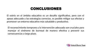 CONCLUSIONES
El estrés en el ámbito educativo es un desafío significativo, pero con el
apoyo adecuado y las estrategias correctas, es posible mitigar sus efectos y
promover un entorno educativo más saludable y productivo.
El reconocimiento temprano y la intervención adecuada son cruciales para
manejar el síndrome de burnout de manera efectiva y prevenir sus
consecuencias a largo plazo.
 