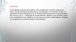 Conclusión
Un lenguaje correcto para aplicar a los programas es parte integral de
estos, las desventajas de desconocer un lenguaje o no conocer lo que lo
distingue de otros lenguajes es un desfavorecimiento para el programador.
Por eso se usa C++ lenguaje de programación, debido a que permite tener
una compilación mas rápida y un uso para el usuario nada tedioso. Aunque
no se genera un entorno grafico muy cómodo.
 