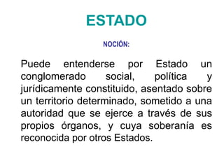 ESTADO
NOCIÓN:
Puede entenderse por Estado un
conglomerado social, política y
jurídicamente constituido, asentado sobre
un territorio determinado, sometido a una
autoridad que se ejerce a través de sus
propios órganos, y cuya soberanía es
reconocida por otros Estados.
 