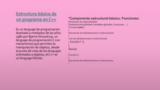 Es un lenguaje de programación
diseñado a mediados de los años
1980 por Bjarne Stroustrup, un
lenguaje de programaciónC con
mecanismos que permiten la
manipulación de objetos, desde
el punto de vista de los lenguajes
orientados a objetos, el C++ es
un lenguaje híbrido.
*Componente estructural básico; Funciones:
Directivas de preprocesador
Declaraciones globales (variables globales, funciones,…)
Función main()
{
Secuencia de declaraciones e instrucciones
}
ncia de declaraciones e instrucciones
} función1 ()
{
Secue
...
Función ()
{
Secuencia de declaraciones e instrucciones
}
 