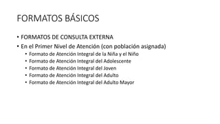 FORMATOS BÁSICOS
• FORMATOS DE CONSULTA EXTERNA
• En el Primer Nivel de Atención (con población asignada)
• Formato de Atención Integral de la Niña y el Niño
• Formato de Atención Integral del Adolescente
• Formato de Atención Integral del Joven
• Formato de Atención Integral del Adulto
• Formato de Atención Integral del Adulto Mayor
 