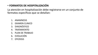 • FORMATOS DE HOSPITALIZACIÓN
La atención en hospitalización debe registrarse en un conjunto de
formatos específicos que se detallan:
1. ANAMNESIS
2. EXAMEN CLINICO
3. DIAGNÓSTICO
4. TRATAMIENTO
5. PLAN DE TRABAJO
6. EVOLUCIÓN
7. EPICRISIS
 