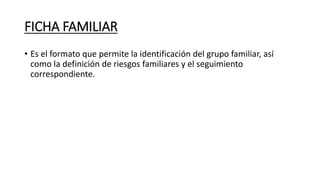 FICHA FAMILIAR
• Es el formato que permite la identificación del grupo familiar, así
como la definición de riesgos familiares y el seguimiento
correspondiente.
 