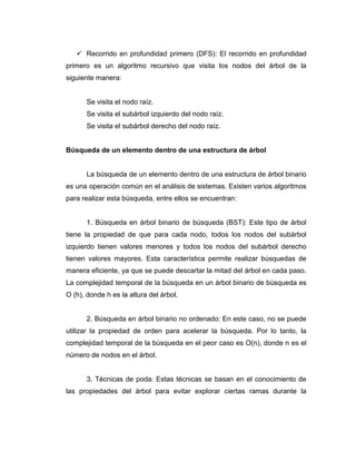  Recorrido en profundidad primero (DFS): El recorrido en profundidad
primero es un algoritmo recursivo que visita los nodos del árbol de la
siguiente manera:
Se visita el nodo raíz.
Se visita el subárbol izquierdo del nodo raíz.
Se visita el subárbol derecho del nodo raíz.
Búsqueda de un elemento dentro de una estructura de árbol
La búsqueda de un elemento dentro de una estructura de árbol binario
es una operación común en el análisis de sistemas. Existen varios algoritmos
para realizar esta búsqueda, entre ellos se encuentran:
1. Búsqueda en árbol binario de búsqueda (BST): Este tipo de árbol
tiene la propiedad de que para cada nodo, todos los nodos del subárbol
izquierdo tienen valores menores y todos los nodos del subárbol derecho
tienen valores mayores. Esta característica permite realizar búsquedas de
manera eficiente, ya que se puede descartar la mitad del árbol en cada paso.
La complejidad temporal de la búsqueda en un árbol binario de búsqueda es
O (h), donde h es la altura del árbol.
2. Búsqueda en árbol binario no ordenado: En este caso, no se puede
utilizar la propiedad de orden para acelerar la búsqueda. Por lo tanto, la
complejidad temporal de la búsqueda en el peor caso es O(n), donde n es el
número de nodos en el árbol.
3. Técnicas de poda: Estas técnicas se basan en el conocimiento de
las propiedades del árbol para evitar explorar ciertas ramas durante la
 
