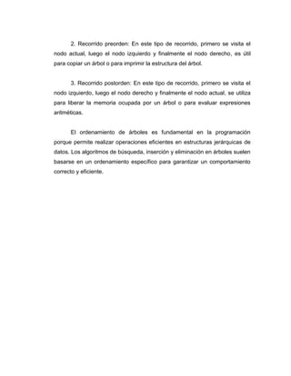 2. Recorrido preorden: En este tipo de recorrido, primero se visita el
nodo actual, luego el nodo izquierdo y finalmente el nodo derecho, es útil
para copiar un árbol o para imprimir la estructura del árbol.
3. Recorrido postorden: En este tipo de recorrido, primero se visita el
nodo izquierdo, luego el nodo derecho y finalmente el nodo actual, se utiliza
para liberar la memoria ocupada por un árbol o para evaluar expresiones
aritméticas.
El ordenamiento de árboles es fundamental en la programación
porque permite realizar operaciones eficientes en estructuras jerárquicas de
datos. Los algoritmos de búsqueda, inserción y eliminación en árboles suelen
basarse en un ordenamiento específico para garantizar un comportamiento
correcto y eficiente.
 