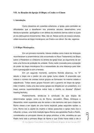 Pr. Ary Queiroz Vieira Júnior | Estudos de História da Igreja: do ano 0 ao ano 1517
Página33
VII. As Reações da Igreja: O Bispo, o Credo e o Cânon
1. Introdução.
Como dissemos em ocasiões anteriores, a Igreja, para combater as
dificuldades que a desafiaram nos primeiros séculos, desenvolveu uma
literatura epistolar, apologética e em defesa da ortodoxia (temas sobre os quais
já nos debruçamos brevemente). Mas, não só. Nesse ponto de nossos estudos,
voltar-nos-emos ao bispo monárquico, ao Credo e ao cânon. Se não, vejamos.
2. O Bispo Monárquico.
Em um primeiro momento, líderes cristãos como Inácio de Antioquia
reconheceram a proeminência (não encontrada no Novo Testamento) do Bispo
sobre o Presbítero e o Diácono no âmbito da igreja local, ao argumento de ser
esta uma forma de proteção da unidade. Outra razão invocada para a projeção
do poder do bispo monárquico foi a necessidade de uma liderança para lidar
com a perseguição e com a heresia.
Em um segundo momento, conforme Nichols observou, no "2º
século o bispo era o pastor de uma igreja numa cidade. À proporção que
crescia o número de crentes outros grupos se formavam na mesma cidade e
adjacências. Todos esses grupos ficavam sob o governo do bispo da igreja-
mãe (=matriz). Cada uma das outras igrejas era dirigida por um presbítero, e o
bispo exercia superintendência sobre todo o distrito ou diocese" (Robert
Hasting Nichols).
Posteriormente, tendeu-se à conclusão de que bispos de
determinadas igrejas, como os de Roma, Jerusalém, Éfeso, Antioquia e
Alexandria, eram superiores aos de outras e não demorou até que o bispo de
Roma viesse a ser objeto de uma honra especial, pelas seguintes razões: a
uma, Roma era a capital do império e talvez possuísse a igreja mais rica e
influente; a duas, uma forte tradição ligava Roma aos apóstolos Paulo e Pedro,
considerados os principais líderes da igreja primitiva; a três, acreditou-se que
Pedro teria sido o primeiro Bispo de Roma e que Cristo havia dado a ele a
 