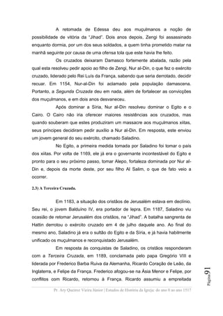 Pr. Ary Queiroz Vieira Júnior | Estudos de História da Igreja: do ano 0 ao ano 1517
Página91
A retomada de Edessa deu aos muçulmanos a noção de
possibilidade de vitória da “Jihad”. Dois anos depois, Zengi foi assassinado
enquanto dormia, por um dos seus soldados, a quem tinha prometido matar na
manhã seguinte por causa de uma ofensa tola que este havia lhe feito.
Os cruzados deixaram Damasco fortemente abalada, razão pela
qual esta resolveu pedir apoio ao filho de Zengi, Nur al-Din, o que fez o exército
cruzado, liderado pelo Rei Luís da França, sabendo que seria derrotado, decidir
recuar. Em 1154, Nur-al-Din foi aclamado pela população damascena.
Portanto, a Segunda Cruzada deu em nada, além de fortalecer as convicções
dos muçulmanos, e em dois anos desvaneceu.
Após dominar a Síria, Nur al-Din resolveu dominar o Egito e o
Cairo. O Cairo não iria oferecer maiores resistências aos cruzados, mas
quando souberam que estes produziram um massacre aos muçulmanos xiitas,
seus príncipes decidiram pedir auxílio a Nur al-Din. Em resposta, este enviou
um jovem general do seu exército, chamado Saladino.
No Egito, a primeira medida tomada por Saladino foi tomar o país
dos xiitas. Por volta de 1169, ele já era o governante incontestável do Egito e
pronto para o seu próximo passo, tomar Alepo, fortaleza dominada por Nur al-
Din e, depois da morte deste, por seu filho Al Salim, o que de fato veio a
ocorrer.
2.3) A Terceira Cruzada.
Em 1183, a situação dos cristãos de Jerusalém estava em declínio.
Seu rei, o jovem Balduíno IV, era portador de lepra. Em 1187, Saladino viu
ocasião de retomar Jerusalém dos cristãos, na “Jihad”. A batalha sangrenta de
Hattin derrotou o exército cruzado em 4 de julho daquele ano. Ao final do
mesmo ano, Saladino já era o sultão do Egito e da Síria, e já havia habilmente
unificado os muçulmanos e reconquistado Jerusalém.
Em resposta às conquistas de Saladino, os cristãos responderam
com a Terceira Cruzada, em 1189, conclamada pelo papa Gregório VIII e
liderada por Frederico Barba Ruiva da Alemanha, Ricardo Coração de Leão, da
Inglaterra, e Felipe da França. Frederico afogou-se na Ásia Menor e Felipe, por
conflitos com Ricardo, retornou à França. Ricardo assumiu a empreitada
 