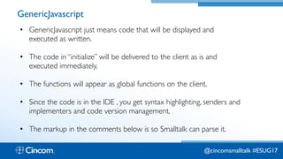 Proprietary & Confidential
GenericJavascript
• GenericJavascript just means code that will be displayed and
executed as written.
• The code in “initialize” will be delivered to the client as is and
executed immediately.
• The functions will appear as global functions on the client.
• Since the code is in the IDE , you get syntax highlighting, senders and
implementers and code version management.
• The markup in the comments below is so Smalltalk can parse it.
@cincomsmalltalk #ESUG17
 