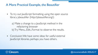 Proprietary & Confidential
A More Practical Example, the Beautifier
• To try out JavaScript formatting using the open source
library jsbeautifier (http://jsbeautifier.org/):
a) Make a change to a JavaScript method in the  
refactoring browser
b)Try Menu...Edit...Format to observe the results.
• Conclusion:We have some ideas for useful external
JavaScript libraries, perhaps you have others.
@cincomsmalltalk #ESUG17
 
