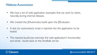 Proprietary & Confidential
Website Automation
• We have a lot of web application examples that we want to retest,
naturally, during internal releases.
• We created the JSAutomator, build upon the JSEvaluator.
• A test (or automation) script is injected into the application to be
tested.
• The injected JavaScript exercises the web application's functionality
and sends results back to the Smalltalk server.
@cincomsmalltalk #ESUG17
 