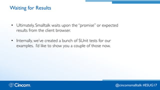 Proprietary & Confidential
Waiting for Results
• Ultimately, Smalltalk waits upon the “promise” or expected
results from the client browser.
• Internally, we’ve created a bunch of SUnit tests for our
examples. I’d like to show you a couple of those now.
@cincomsmalltalk #ESUG17
 