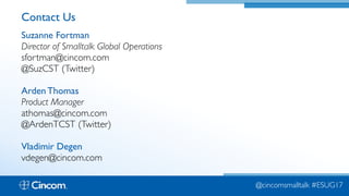 Proprietary & Confidential
Contact Us
Suzanne Fortman  
Director of Smalltalk Global Operations 
sfortman@cincom.com 
@SuzCST (Twitter)
Arden Thomas  
Product Manager 
athomas@cincom.com 
@ArdenTCST (Twitter)
Vladimir Degen 
vdegen@cincom.com
@cincomsmalltalk #ESUG17
 
