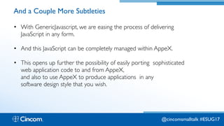 Proprietary & Confidential
And a Couple More Subtleties
• With GenericJavascript, we are easing the process of delivering
JavaScript in any form.
• And this JavaScript can be completely managed within AppeX.
• This opens up further the possibility of easily porting sophisticated
web application code to and from AppeX,  
and also to use AppeX to produce applications in any 
software design style that you wish.
@cincomsmalltalk #ESUG17
 