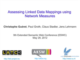 Assessing Linked Data Mappings using
                   Network Measures

   Christophe Guéret, Paul Groth, Claus Stadler, Jens Lehmann


                9th Extended Semantic Web Conference (ESWC)
                                May 29, 2012




   http://latc-project.eu
ESWC - May 2012                     http://aksw.org
                            Assessing Linked Data mappings   http://www.vu.nl   1/25
 