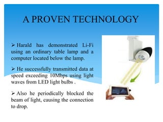 A PROVEN TECHNOLOGY
 Harald has demonstrated Li-Fi
using an ordinary table lamp and a
computer located below the lamp.
 He successfully transmitted data at
speed exceeding 10Mbps using light
waves from LED light bulbs .
 Also he periodically blocked the
beam of light, causing the connection
to drop.
 