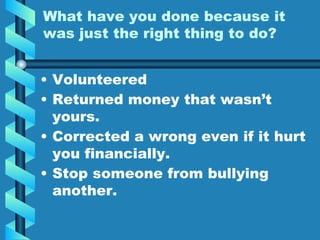 What have you done because it
was just the right thing to do?
• Volunteered
• Returned money that wasn’t
yours.
• Corrected a wrong even if it hurt
you financially.
• Stop someone from bullying
another.
 