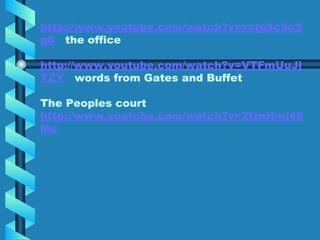 http://www.youtube.com/watch?v=vstg5c3c3
g8 the office
http://www.youtube.com/watch?v=VTFmUuJl
TZY words from Gates and Buffet
The Peoples court
http://www.youtube.com/watch?v=2IznHmj48
Mc
 