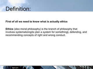 Definition:
First of all we need to know what is actually ethics
Ethics (also moral philosophy) is the branch of philosophy that
involves systematizing(to plan a system for something), defending, and
recommending concepts of right and wrong conduct.
 