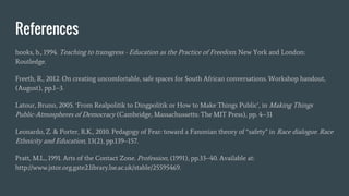 References
hooks, b., 1994. Teaching to transgress - Education as the Practice of Freedom. New York and London:
Routledge.
Freeth, R., 2012. On creating uncomfortable, safe spaces for South African conversations. Workshop handout,
(August), pp.1–3.
Latour, Bruno, 2005. ‘From Realpolitik to Dingpolitik or How to Make Things Public’, in Making Things
Public-Atmospheres of Democracy (Cambridge, Massachussetts: The MIT Press), pp. 4–31
Leonardo, Z. & Porter, R.K., 2010. Pedagogy of Fear: toward a Fanonian theory of “safety” in Race dialogue. Race
Ethnicity and Education, 13(2), pp.139–157.
Pratt, M.L., 1991. Arts of the Contact Zone. Profession, (1991), pp.33–40. Available at:
http://www.jstor.org.gate2.library.lse.ac.uk/stable/25595469.
 