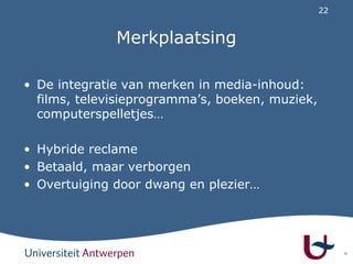 22
Merkplaatsing
• De integratie van merken in media-inhoud:
films, televisieprogramma’s, boeken, muziek,
computerspelletjes…
• Hybride reclame
• Betaald, maar verborgen
• Overtuiging door dwang en plezier…
22
 