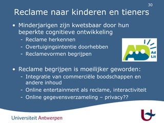 30
Reclame naar kinderen en tieners
• Minderjarigen zijn kwetsbaar door hun
beperkte cognitieve ontwikkeling
- Reclame herkennen
- Overtuigingsintentie doorhebben
- Reclamevormen begrijpen
• Reclame begrijpen is moeilijker geworden:
- Integratie van commerciële boodschappen en
andere inhoud
- Online entertainment als reclame, interactiviteit
- Online gegevensverzameling – privacy??
 