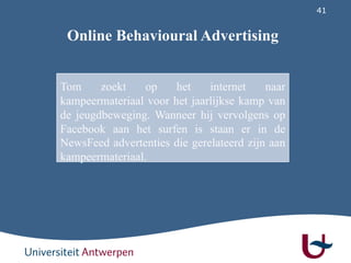 41
Tom zoekt op het internet naar
kampeermateriaal voor het jaarlijkse kamp van
de jeugdbeweging. Wanneer hij vervolgens op
Facebook aan het surfen is staan er in de
NewsFeed advertenties die gerelateerd zijn aan
kampeermateriaal.
Online Behavioural Advertising
 