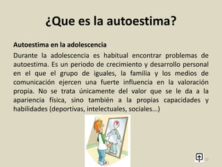 ¿Que es la autoestima?
Baja autoestima
Las personas con una baja autoestima se pueden sentir
inseguras, insatisfechas y sensibles a las críticas. Otra
característica de las personas con baja autoestima puede ser la
dificultad de mostrarse asertivas, es decir, de reclamar sus
derechos de una manera adecuada. Del mismo modo, en
ocasiones pueden tratar de agradar a los demás para recibir un
refuerzo positivo para aumentar su autoestima.
11
 