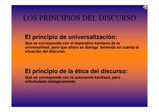 LOS PRINCIPIOS DEL DISCURSO

• El principio de universalización:
 Que se corresponde con el imperativo kantiano de la
 universalidad, pero que ahora se dialoga teniendo en cuenta la
 situación del discurso.




• El principio de la ética del discurso:
 Que se corresponde con la autonomía kantiana, pero
 reformulada dialógicamente.
 