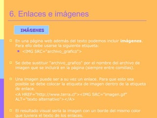 En una página web además del texto podemos incluir  imágenes . Para ello debe usarse la siguiente etiqueta:  <IMG SRC=“archivo_grafico&quot;> Se debe sustituir “archivo_grafico&quot; por el nombre del archivo de imagen que se incluirá en la página (siempre entre comillas).  Una imagen puede ser a su vez un enlace. Para que esto sea posible se debe colocar la etiqueta de imagen dentro de la etiqueta de enlace. <A HREF=&quot;http://www.terra.cl&quot;><IMG SRC=&quot;imagen.gif&quot; ALT=&quot;texto alternativo&quot;></A> El resultado visual sería la imagen con un borde del mismo color que tuviera el texto de los enlaces. 6. Enlaces e imágenes IMÁGENES 
