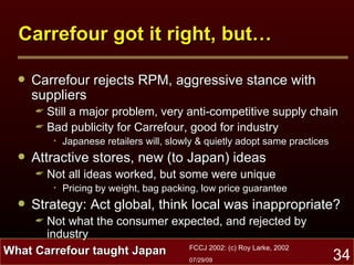 Carrefour got it right, but… Carrefour rejects RPM, aggressive stance with suppliers Still a major problem, very anti-competitive supply chain Bad publicity for Carrefour, good for industry Japanese retailers will, slowly & quietly adopt same practices Attractive stores, new (to Japan) ideas Not all ideas worked, but some were unique Pricing by weight, bag packing, low price guarantee Strategy: Act global, think local was inappropriate? Not what the consumer expected, and rejected by industry What Carrefour taught Japan 