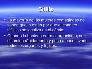 Sífilis La mayoría de las mujeres contagiadas no  saben que lo están por que el chancro sifilítico se localiza en el cérvix. Cuando la bacteria entra al organismo, se disemina rápidamente y poco a poco invade todos los órganos y tejidos. 
