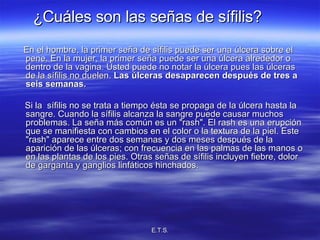 ¿Cuáles son las señas de sífilis?   En el hombre, la primer seña de sífilis puede ser una úlcera sobre el pene. En la mujer, la primer seña puede ser una úlcera alrededor o dentro de la vagina. Usted puede no notar la úlcera pues las úlceras de la sífilis no duelen.  Las úlceras desaparecen después de tres a seis semanas. Si la  sífilis no se trata a tiempo ésta se propaga de la úlcera hasta la sangre. Cuando la sífilis alcanza la sangre puede causar muchos problemas. La seña más común es un &quot;rash&quot;. El rash es una erupción que se manifiesta con cambios en el color o la textura de la piel. Este &quot;rash&quot; aparece entre dos semanas y dos meses después de la aparición de las úlceras; con frecuencia en las palmas de las manos o en las plantas de los pies. Otras señas de sífilis incluyen fiebre, dolor de garganta y ganglios linfáticos hinchados. 