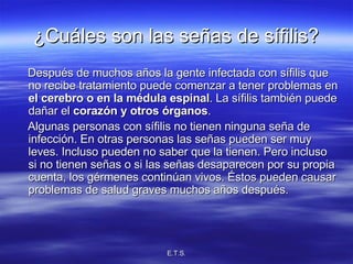¿Cuáles son las señas de sífilis? Después de muchos años la gente infectada con sífilis que no recibe tratamiento puede comenzar a tener problemas en  el cerebro o en la médula espinal . La sífilis también puede dañar el  corazón y otros órganos . Algunas personas con sífilis no tienen ninguna seña de infección. En otras personas las señas pueden ser muy leves. Incluso pueden no saber que la tienen. Pero incluso si no tienen señas o si las señas desaparecen por su propia cuenta, los gérmenes continúan vivos. Éstos pueden causar problemas de salud graves muchos años después. 