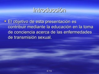 Introducción El objetivo de esta presentación es contribuir mediante la educación en la toma de conciencia acerca de las enfermedades de transmisión sexual. 