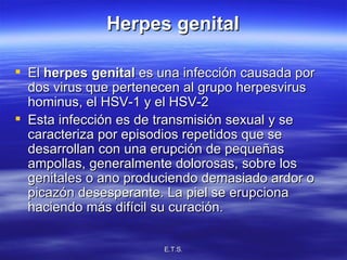 Herpes genital El  herpes genital  es una infección causada por dos virus que pertenecen al grupo herpesvirus hominus, el HSV-1 y el HSV-2 Esta infección es de transmisión sexual y se caracteriza por episodios repetidos que se desarrollan con una erupción de pequeñas ampollas, generalmente dolorosas, sobre los genitales o ano produciendo demasiado ardor o picazón desesperante. La piel se erupciona haciendo más difícil su curación. 